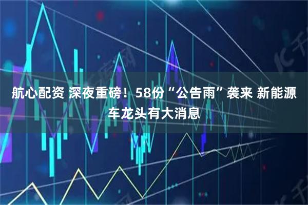 航心配资 深夜重磅！58份“公告雨”袭来 新能源车龙头有大消息
