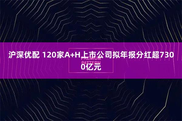 沪深优配 120家A+H上市公司拟年报分红超7300亿元