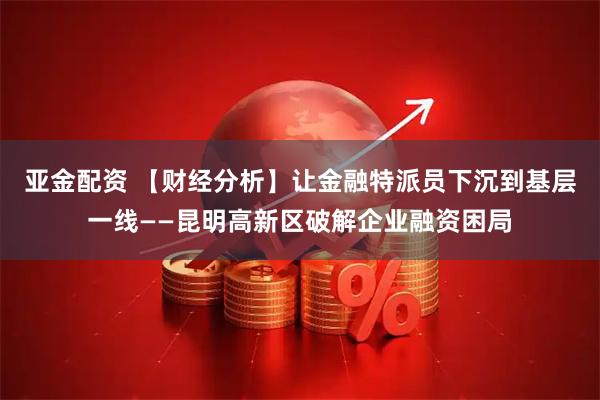 亚金配资 【财经分析】让金融特派员下沉到基层一线——昆明高新区破解企业融资困局
