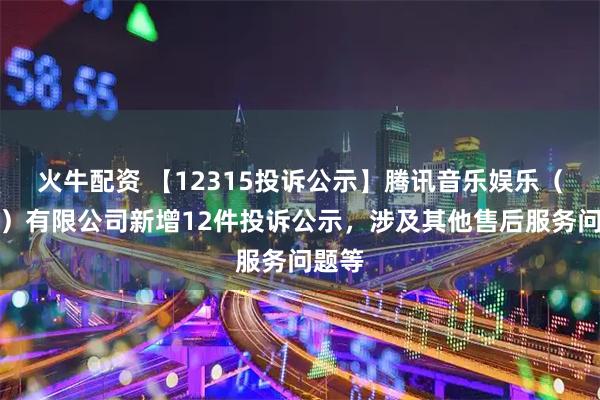 火牛配资 【12315投诉公示】腾讯音乐娱乐（深圳）有限公司新增12件投诉公示，涉及其他售后服务问题等