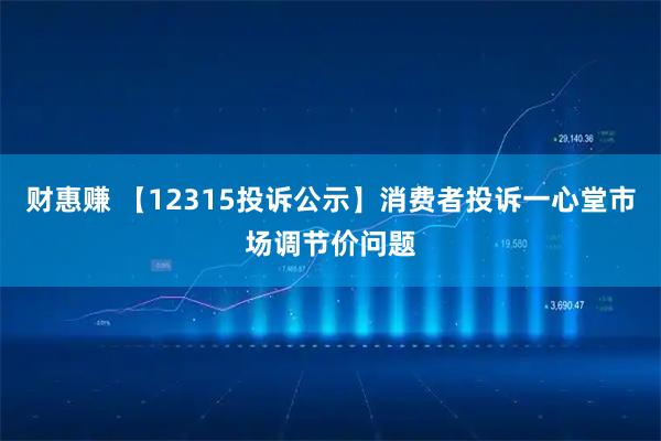 财惠赚 【12315投诉公示】消费者投诉一心堂市场调节价问题