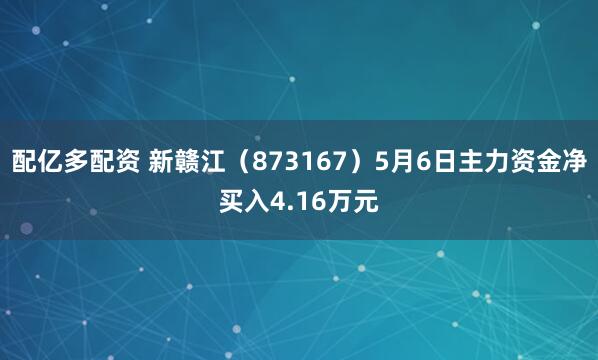配亿多配资 新赣江（873167）5月6日主力资金净买入4.16万元