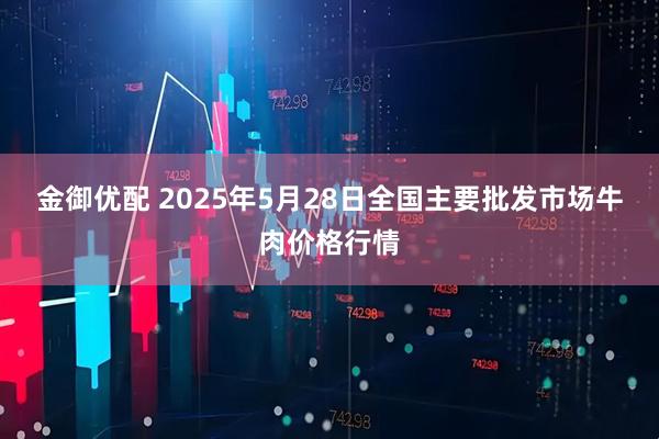 金御优配 2025年5月28日全国主要批发市场牛肉价格行情
