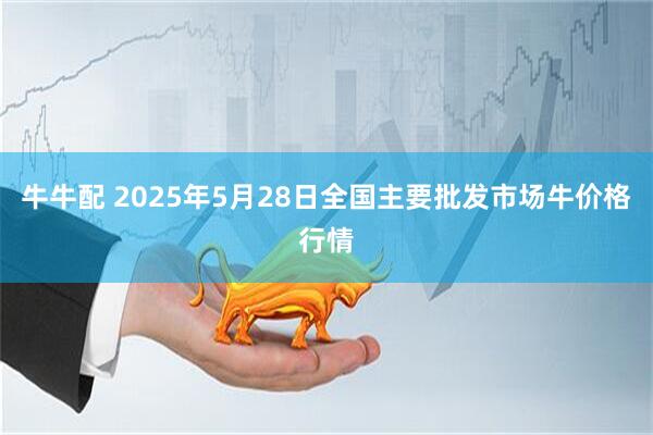 牛牛配 2025年5月28日全国主要批发市场牛价格行情