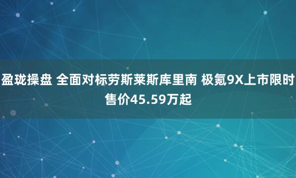 盈珑操盘 全面对标劳斯莱斯库里南 极氪9X上市限时售价45.59万起
