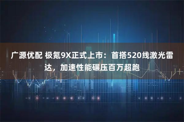 广源优配 极氪9X正式上市：首搭520线激光雷达，加速性能碾压百万超跑