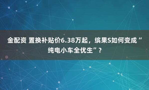 金配资 置换补贴价6.38万起，缤果S如何变成“纯电小车全优生”？