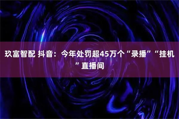 玖富智配 抖音：今年处罚超45万个“录播”“挂机”直播间
