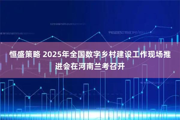 恒盛策略 2025年全国数字乡村建设工作现场推进会在河南兰考召开
