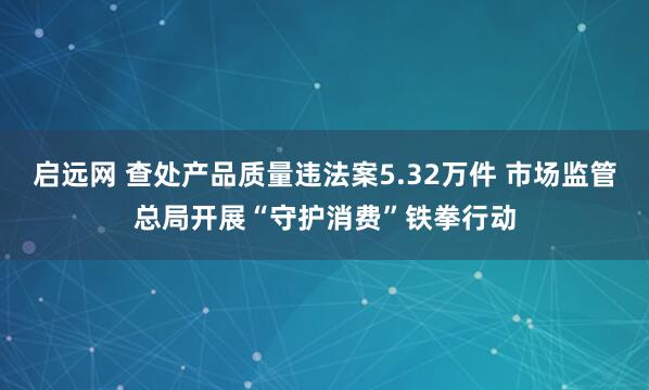 启远网 查处产品质量违法案5.32万件 市场监管总局开展“守护消费”铁拳行动
