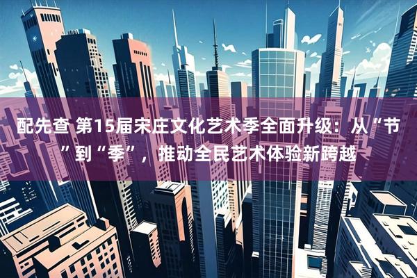 配先查 第15届宋庄文化艺术季全面升级：从“节”到“季”，推动全民艺术体验新跨越