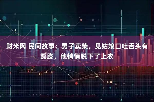 财米网 民间故事：男子卖柴，见姑娘口吐舌头有蹊跷，他悄悄脱下了上衣