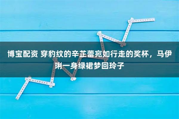 博宝配资 穿豹纹的辛芷蕾宛如行走的奖杯，马伊琍一身绿裙梦回玲子