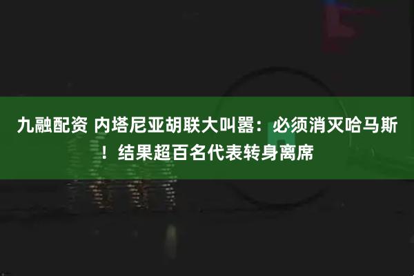 九融配资 内塔尼亚胡联大叫嚣：必须消灭哈马斯！结果超百名代表转身离席