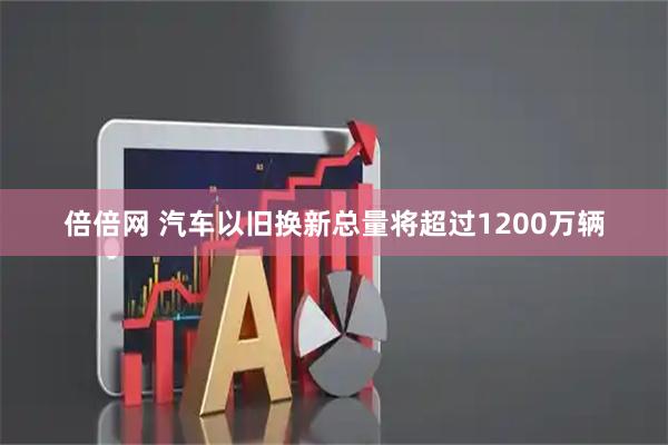倍倍网 汽车以旧换新总量将超过1200万辆