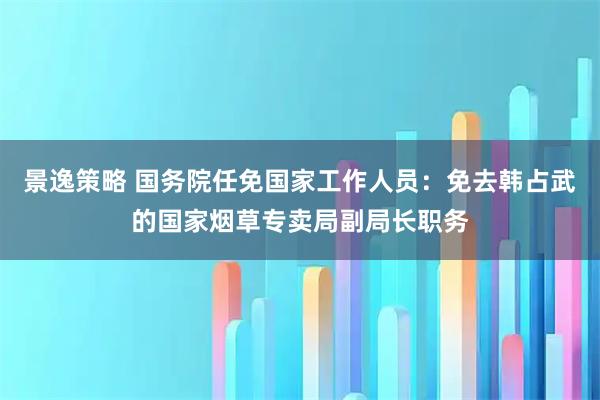 景逸策略 国务院任免国家工作人员：免去韩占武的国家烟草专卖局副局长职务