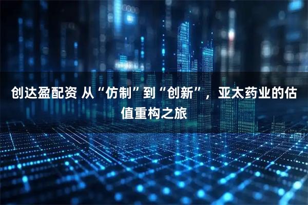 创达盈配资 从“仿制”到“创新”，亚太药业的估值重构之旅