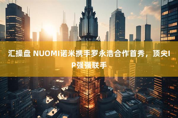 汇操盘 NUOMI诺米携手罗永浩合作首秀，顶尖IP强强联手
