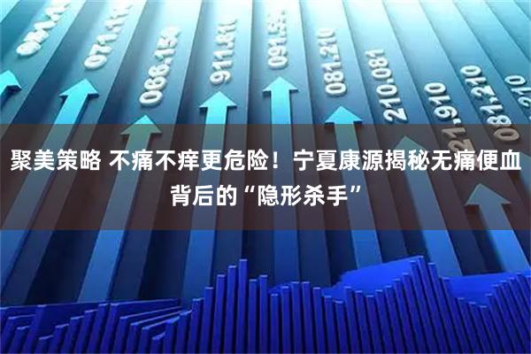 聚美策略 不痛不痒更危险！宁夏康源揭秘无痛便血背后的“隐形杀手”