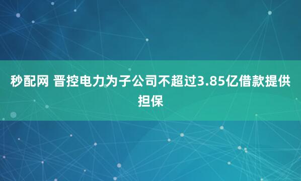 秒配网 晋控电力为子公司不超过3.85亿借款提供担保