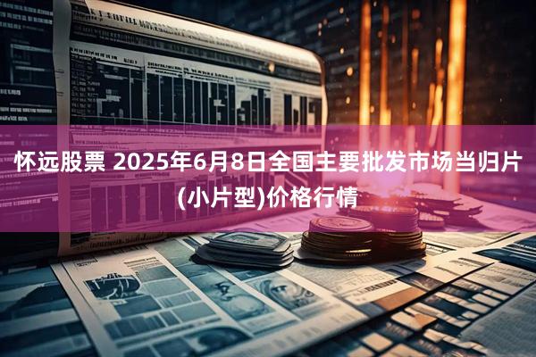 怀远股票 2025年6月8日全国主要批发市场当归片(小片型)价格行情