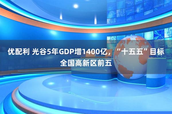 优配利 光谷5年GDP增1400亿，“十五五”目标全国高新区前五