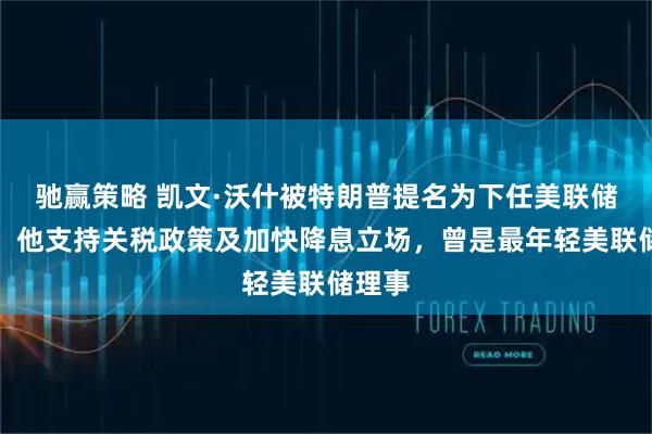 驰赢策略 凯文·沃什被特朗普提名为下任美联储主席！他支持关税政策及加快降息立场，曾是最年轻美联储理事