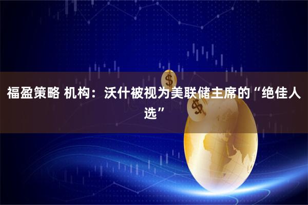 福盈策略 机构：沃什被视为美联储主席的“绝佳人选”