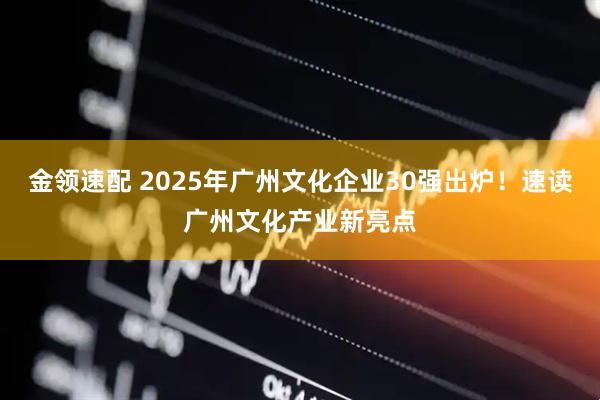 金领速配 2025年广州文化企业30强出炉！速读广州文化产业新亮点