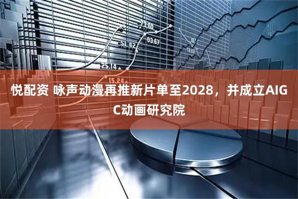 悦配资 咏声动漫再推新片单至2028，并成立AIGC动画研究院