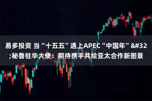 易多投资 当“十五五”遇上APEC“中国年” 秘鲁驻华大使：期待携手共绘亚太合作新图景