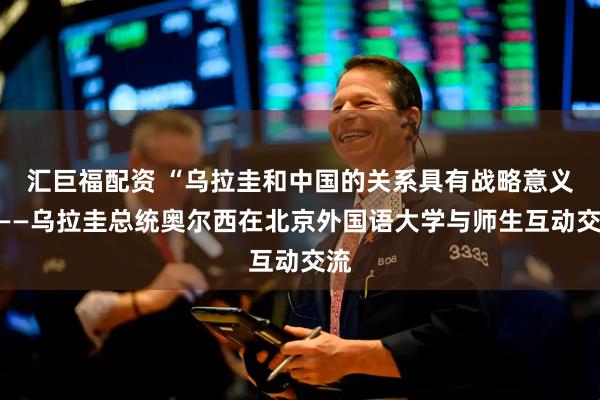 汇巨福配资 “乌拉圭和中国的关系具有战略意义”——乌拉圭总统奥尔西在北京外国语大学与师生互动交流