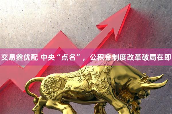 交易鑫优配 中央“点名”，公积金制度改革破局在即