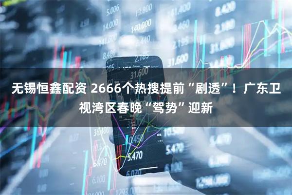 无锡恒鑫配资 2666个热搜提前“剧透”！广东卫视湾区春晚“驾势”迎新