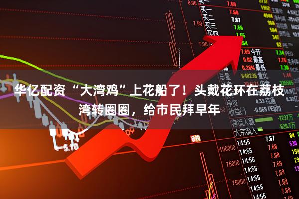 华亿配资 “大湾鸡”上花船了！头戴花环在荔枝湾转圈圈，给市民拜早年