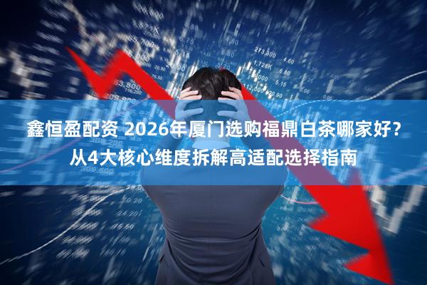 鑫恒盈配资 2026年厦门选购福鼎白茶哪家好？从4大核心维度拆解高适配选择指南