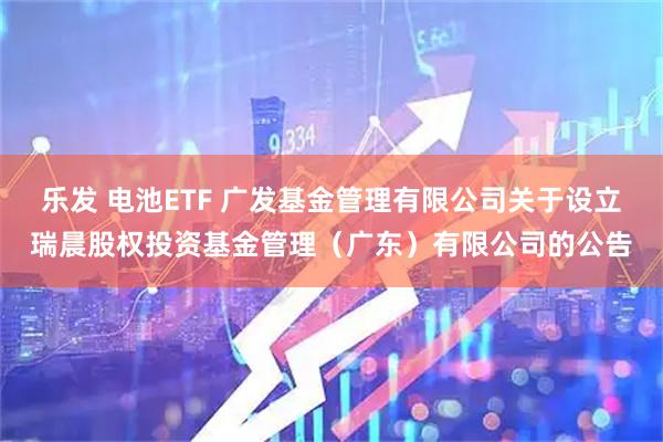 乐发 电池ETF 广发基金管理有限公司关于设立瑞晨股权投资基金管理（广东）有限公司的公告
