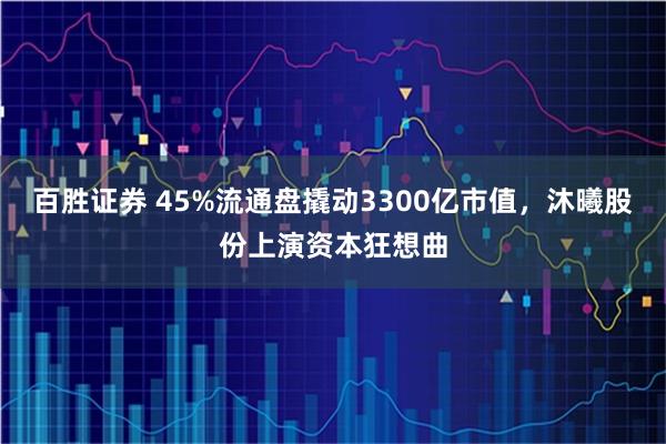 百胜证券 45%流通盘撬动3300亿市值，沐曦股份上演资本狂想曲