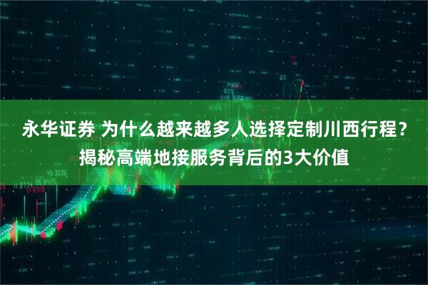 永华证券 为什么越来越多人选择定制川西行程？揭秘高端地接服务背后的3大价值