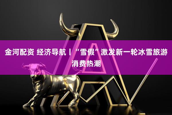 金河配资 经济导航丨“雪假”激发新一轮冰雪旅游消费热潮