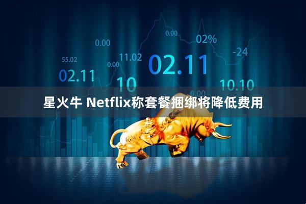 星火牛 Netflix称套餐捆绑将降低费用