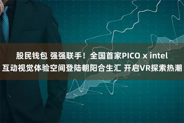 股民钱包 强强联手！全国首家PICO x intel互动视觉体验空间登陆朝阳合生汇 开启VR探索热潮