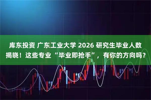 库东投资 广东工业大学 2026 研究生毕业人数揭晓！这些专业 “毕业即抢手”，有你的方向吗？