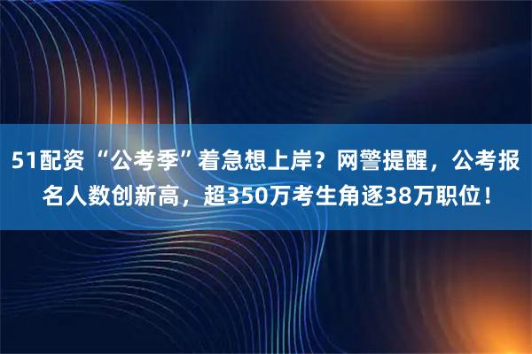 51配资 “公考季”着急想上岸？网警提醒，公考报名人数创新高，超350万考生角逐38万职位！