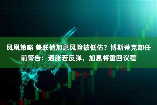 凤凰策略 美联储加息风险被低估？博斯蒂克卸任前警告：通胀若反弹，加息将重回议程