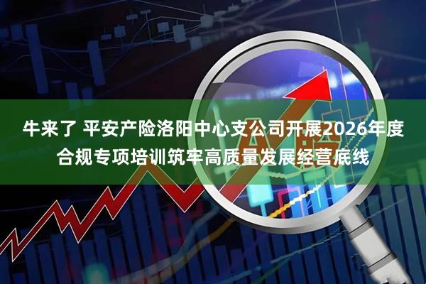 牛来了 平安产险洛阳中心支公司开展2026年度合规专项培训筑牢高质量发展经营底线
