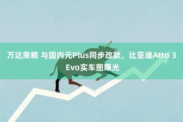 万达策略 与国内元Plus同步改款，比亚迪Atto 3 Evo实车图曝光