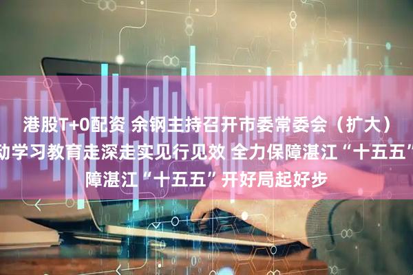 港股T+0配资 余钢主持召开市委常委会（扩大）会议，扎实推动学习教育走深走实见行见效 全力保障湛江“十五五”开好局起好步