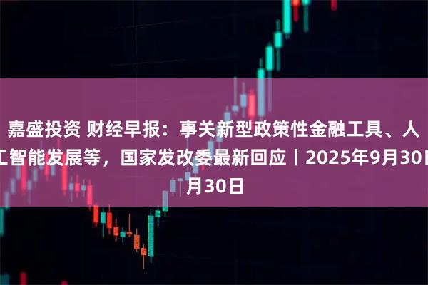 嘉盛投资 财经早报：事关新型政策性金融工具、人工智能发展等，国家发改委最新回应丨2025年9月30日