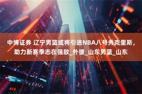 中博证券 辽宁男篮或将引进NBA八号秀克里斯，助力新赛季志在强敌_外援_山东男篮_山东